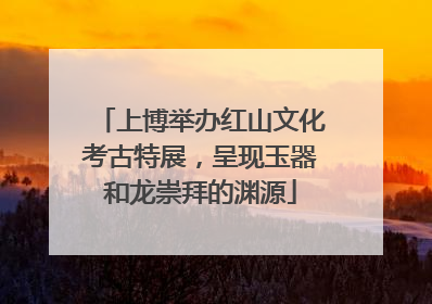 上博举办红山文化考古特展，呈现玉器和龙崇拜的渊源