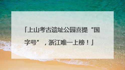 上山考古遗址公园喜提“国字号”，浙江唯一上榜！
