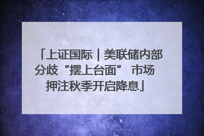 上证国际｜美联储内部分歧“摆上台面” 市场押注秋季开启降息