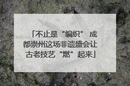 不止是“编织” 成都崇州这场非遗盛会让古老技艺“燃”起来