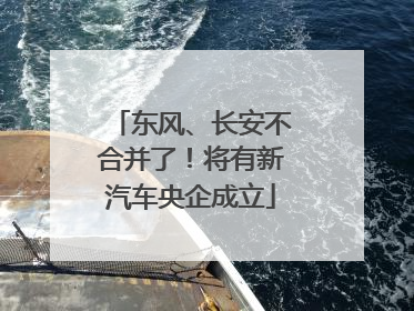 东风、长安不合并了！将有新汽车央企成立