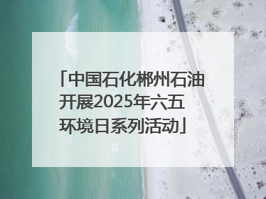 中国石化郴州石油开展2025年六五环境日系列活动