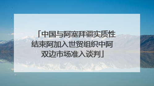 中国与阿塞拜疆实质性结束阿加入世贸组织中阿双边市场准入谈判