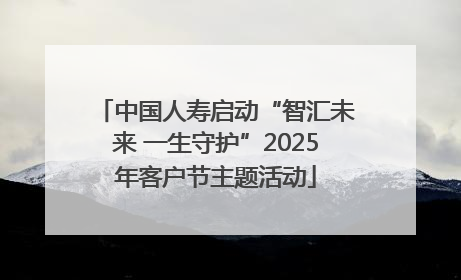 中国人寿启动“智汇未来 一生守护”2025年客户节主题活动