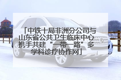 中铁十局非洲分公司与山东省公共卫生临床中心携手共建“一带一路”多学科诊疗协作网