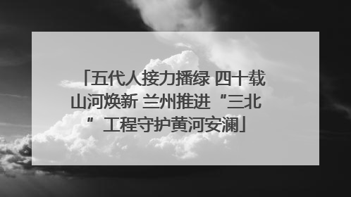 五代人接力播绿 四十载山河焕新 兰州推进“三北”工程守护黄河安澜