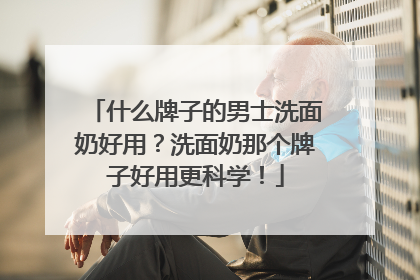 什么牌子的男士洗面奶好用？洗面奶那个牌子好用更科学！