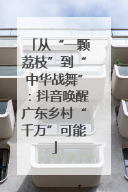 从“一颗荔枝”到“中华战舞”：抖音唤醒广东乡村“千万”可能