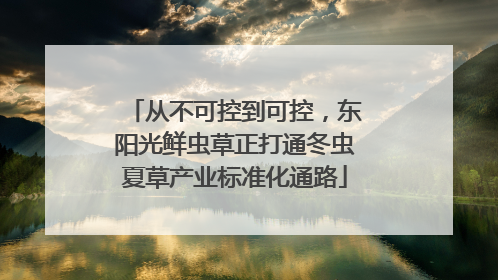 从不可控到可控，东阳光鲜虫草正打通冬虫夏草产业标准化通路