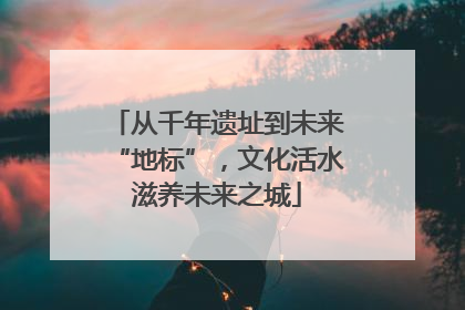 从千年遗址到未来“地标”，文化活水滋养未来之城