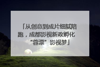 从创意到成片细腻陪跑，成都影视新政孵化“蓉漂”影视梦