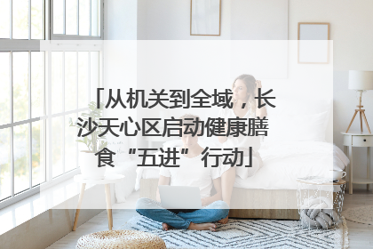 从机关到全域，长沙天心区启动健康膳食“五进”行动