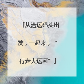 从漕运码头出发，一起来，“行走大运河”