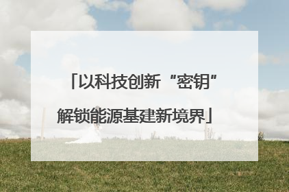 以科技创新“密钥”解锁能源基建新境界