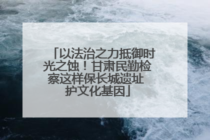 以法治之力抵御时光之蚀！甘肃民勤检察这样保长城遗址 护文化基因