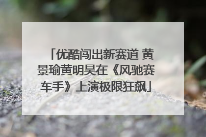 优酷闯出新赛道 黄景瑜黄明昊在《风驰赛车手》上演极限狂飙