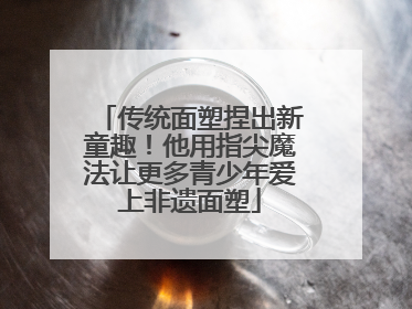传统面塑捏出新童趣！他用指尖魔法让更多青少年爱上非遗面塑