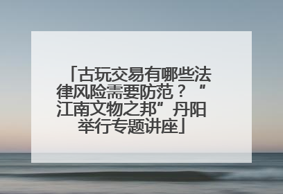 古玩交易有哪些法律风险需要防范？“江南文物之邦”丹阳举行专题讲座