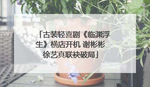 古装轻喜剧《临渊浮生》横店开机 谢彬彬徐艺真联袂破局