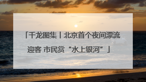 千龙图集丨北京首个夜间漂流迎客 市民赏“水上银河”