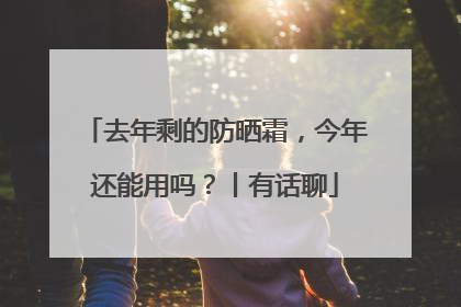 去年剩的防晒霜，今年还能用吗？丨有话聊
