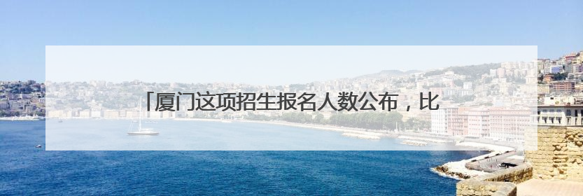 厦门这项招生报名人数公布，比去年少了……还有，小升初呢？