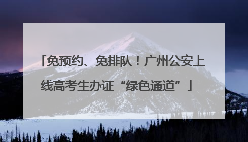 免预约、免排队！广州公安上线高考生办证“绿色通道”