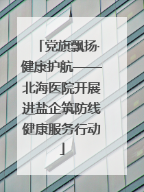 党旗飘扬·健康护航——北海医院开展进盐企筑防线健康服务行动