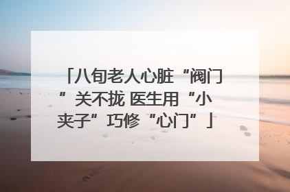 八旬老人心脏“阀门”关不拢 医生用“小夹子”巧修“心门”