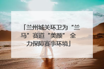 兰州城关环卫为“兰马”赛道“美颜” 全力保障赛事环境