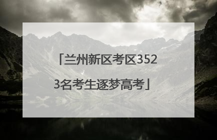 兰州新区考区3523名考生逐梦高考