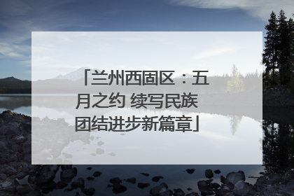 兰州西固区：五月之约 续写民族团结进步新篇章