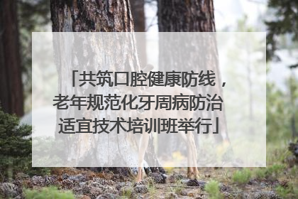 共筑口腔健康防线，老年规范化牙周病防治适宜技术培训班举行