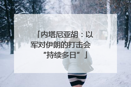 内塔尼亚胡：以军对伊朗的打击会“持续多日”