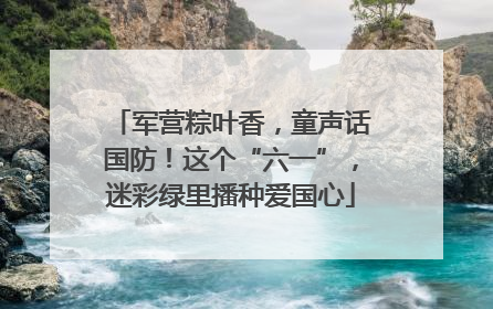 军营粽叶香，童声话国防！这个“六一”，迷彩绿里播种爱国心