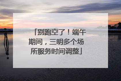 别跑空了！端午期间，三明多个场所服务时间调整
