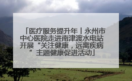 医疗服务提升年丨永州市中心医院走进南津渡水电站开展“关注健康，远离疾病”主题健康促进活动