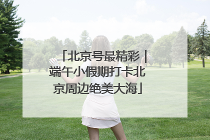 北京号最精彩｜端午小假期打卡北京周边绝美大海