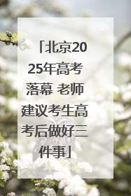 北京2025年高考落幕 老师建议考生高考后做好三件事