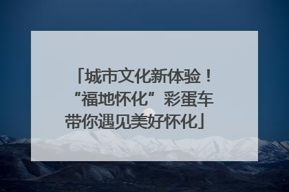 城市文化新体验！“福地怀化”彩蛋车带你遇见美好怀化