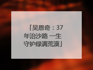 吴恩奇：37年治沙路 一生守护绿满荒漠