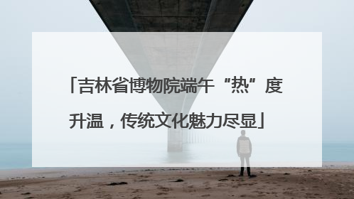 吉林省博物院端午“热”度升温，传统文化魅力尽显