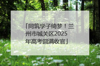 同筑学子绮梦！兰州市城关区2025年高考圆满收官