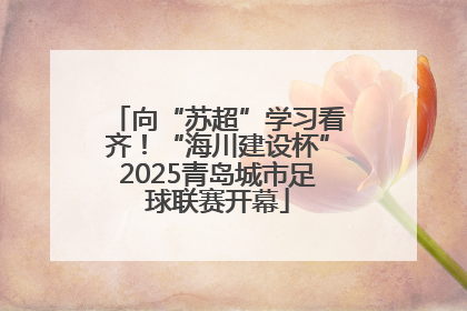 向“苏超”学习看齐！“海川建设杯”2025青岛城市足球联赛开幕