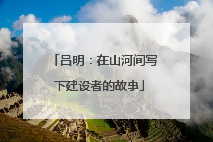 吕明：在山河间写下建设者的故事