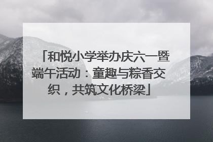 和悦小学举办庆六一暨端午活动：童趣与粽香交织，共筑文化桥梁