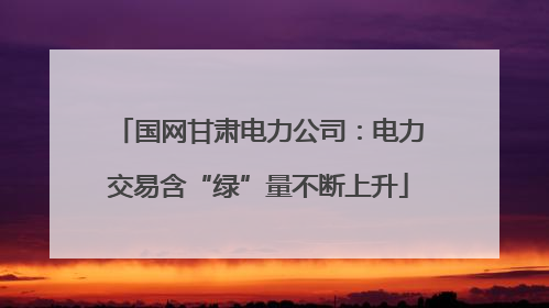国网甘肃电力公司：电力交易含“绿”量不断上升