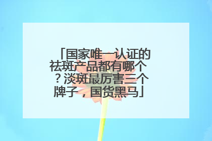 国家唯一认证的祛斑产品都有哪个？淡斑最厉害三个牌子，国货黑马