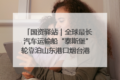 国资驿站｜全球最长汽车运输船“泰斯堡”轮靠泊山东港口烟台港；渤海最大油气平台完成浮托安装