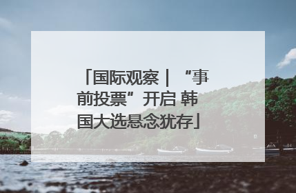 国际观察｜“事前投票”开启 韩国大选悬念犹存
